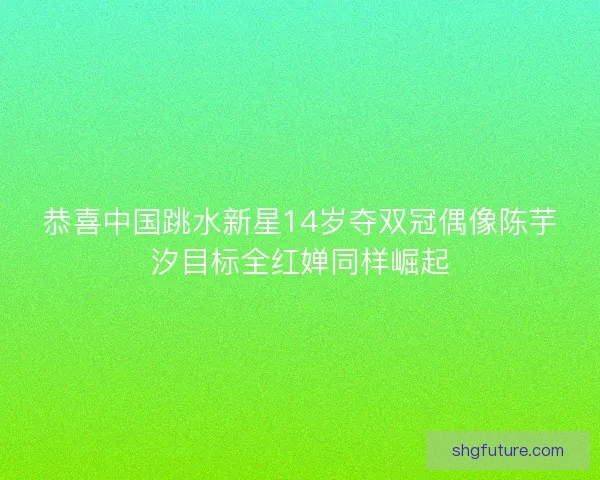 恭喜中国跳水新星14岁夺双冠偶像陈芋汐目标全红婵同样崛起