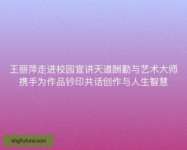 王丽萍走进校园宣讲天道酬勤与艺术大师携手为作品钤印共话创作与人生智慧