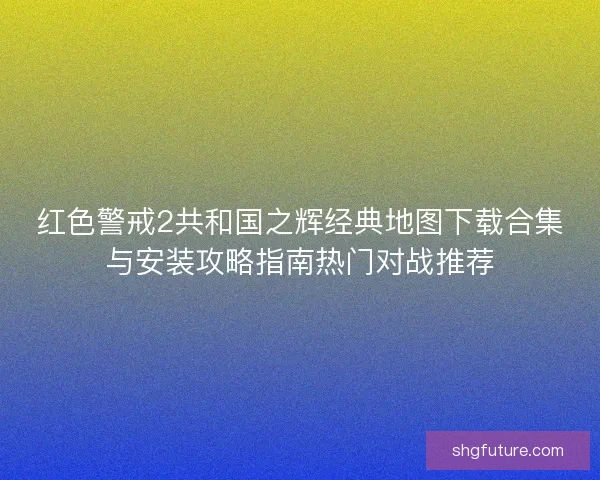 红色警戒2共和国之辉经典地图下载合集与安装攻略指南热门对战推荐