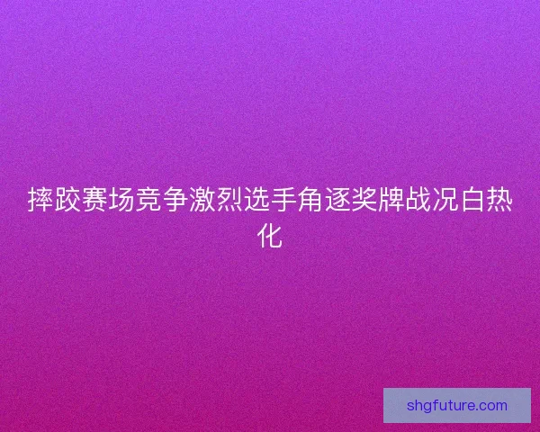摔跤赛场竞争激烈选手角逐奖牌战况白热化