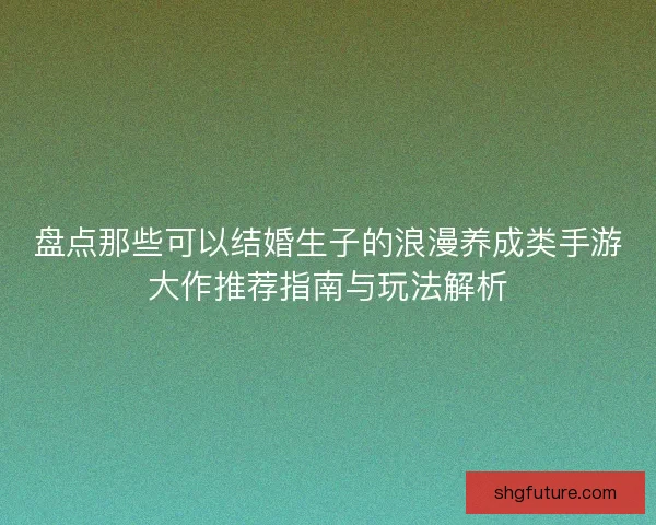 盘点那些可以结婚生子的浪漫养成类手游大作推荐指南与玩法解析