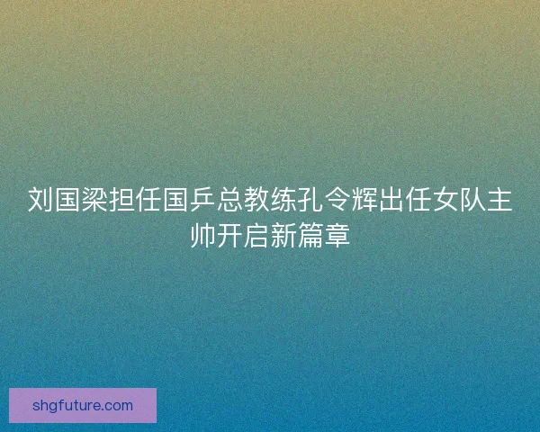 刘国梁担任国乒总教练孔令辉出任女队主帅开启新篇章