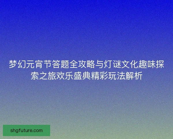 梦幻元宵节答题全攻略与灯谜文化趣味探索之旅欢乐盛典精彩玩法解析
