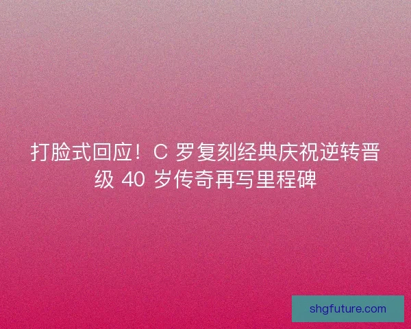 打脸式回应！C 罗复刻经典庆祝逆转晋级 40 岁传奇再写里程碑