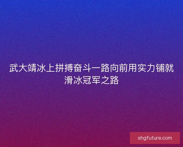 武大靖冰上拼搏奋斗一路向前用实力铺就滑冰冠军之路
