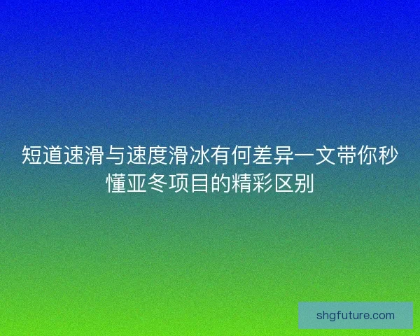 短道速滑与速度滑冰有何差异一文带你秒懂亚冬项目的精彩区别