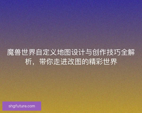 魔兽世界自定义地图设计与创作技巧全解析，带你走进改图的精彩世界