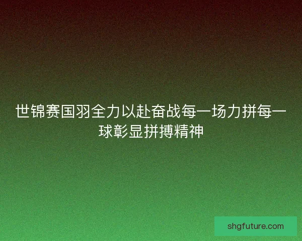 世锦赛国羽全力以赴奋战每一场力拼每一球彰显拼搏精神