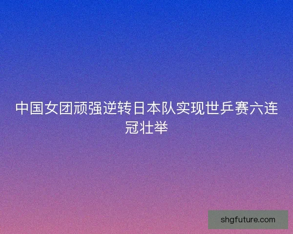 中国女团顽强逆转日本队实现世乒赛六连冠壮举
