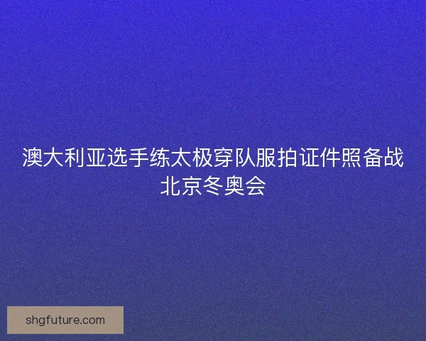澳大利亚选手练太极穿队服拍证件照备战北京冬奥会